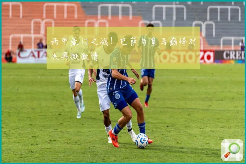 西甲豪门之战！巴萨与皇马巅峰对决再掀激情