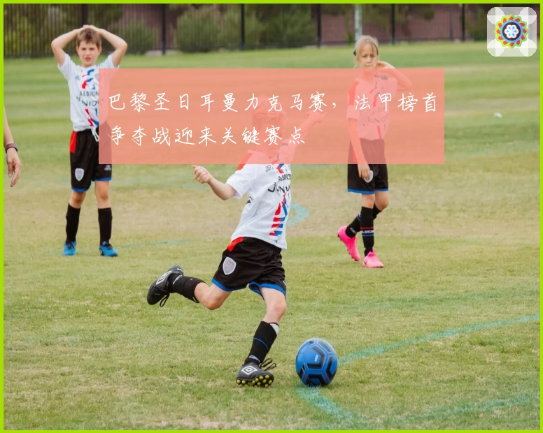 巴黎圣日耳曼力克马赛，法甲榜首争夺战迎来关键赛点