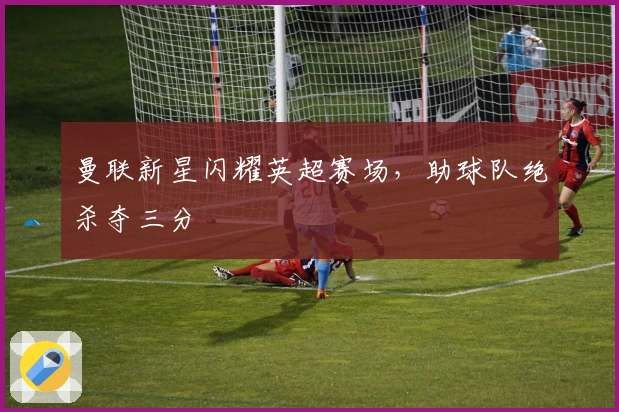 曼联新星闪耀英超赛场，助球队绝杀夺三分