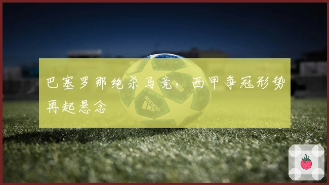 巴塞罗那绝杀马竞,西甲争冠形势再起悬念