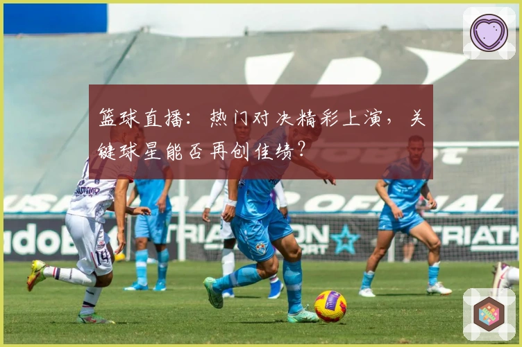 篮球直播：热门对决精彩上演，关键球星能否再创佳绩？