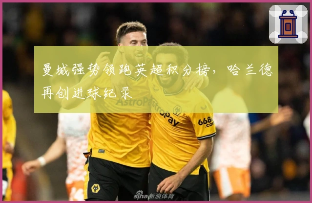 曼城强势领跑英超积分榜，哈兰德再创进球纪录