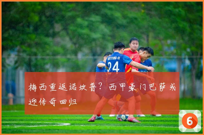 梅西重返诺坎普？西甲豪门巴萨或迎传奇回归