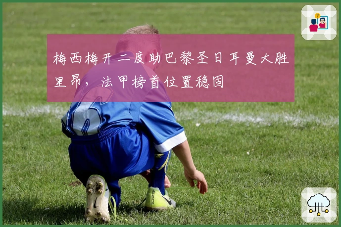 梅西梅开二度助巴黎圣日耳曼大胜里昂，法甲榜首位置稳固