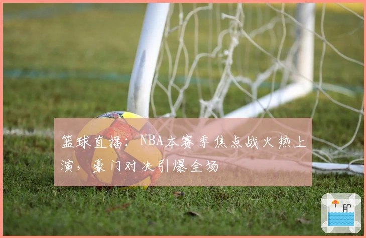 篮球直播：NBA本赛季焦点战火热上演，豪门对决引爆全场