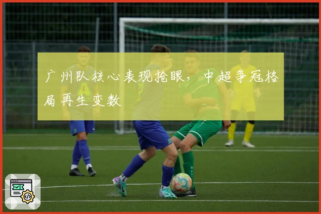 广州队核心表现抢眼，中超争冠格局再生变数