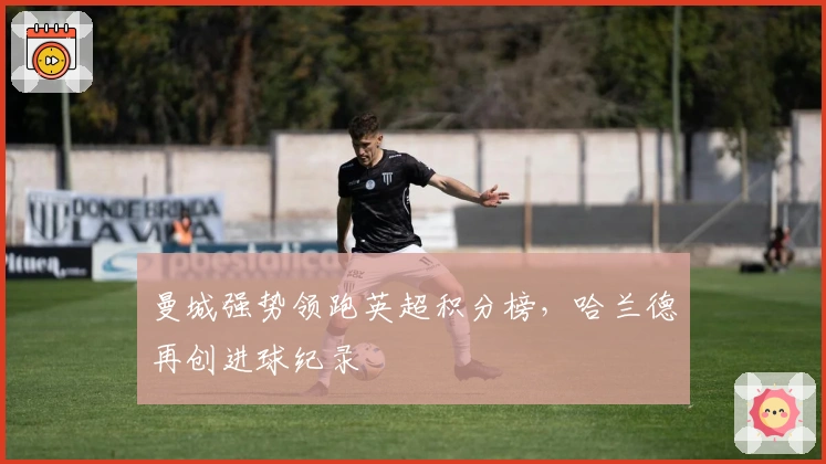 曼城强势领跑英超积分榜,哈兰德再创进球纪录