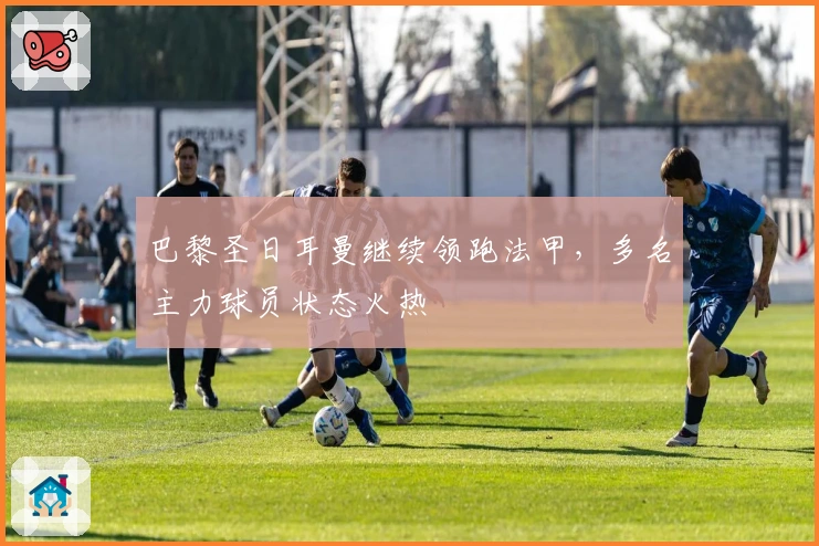 巴黎圣日耳曼继续领跑法甲，多名主力球员状态火热