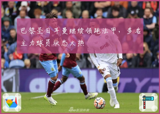 巴黎圣日耳曼继续领跑法甲，多名主力球员状态火热